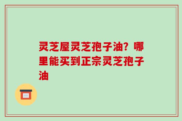 灵芝屋灵芝孢子油?哪里能买到正宗灵芝孢子油 灵芝屋灵芝孢子油?哪里能买到正宗灵芝孢子油