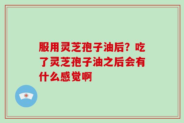 服用灵芝孢子油后?吃了灵芝孢子油之后会有什么感觉啊 服用灵芝孢子油后?吃了灵芝孢子油之后会有什么感觉啊
