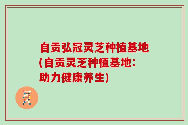自贡弘冠灵芝种植基地(自贡灵芝种植基地：助力健康养生)