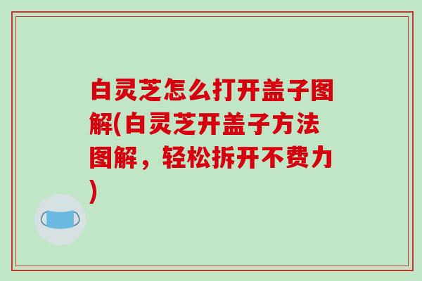 白灵芝怎么打开盖子图解(白灵芝开盖子方法图解，轻松拆开不费力)
