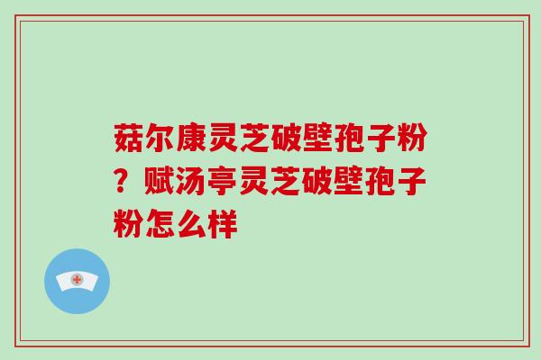 菇尔康灵芝破壁孢子粉？赋汤亭灵芝破壁孢子粉怎么样