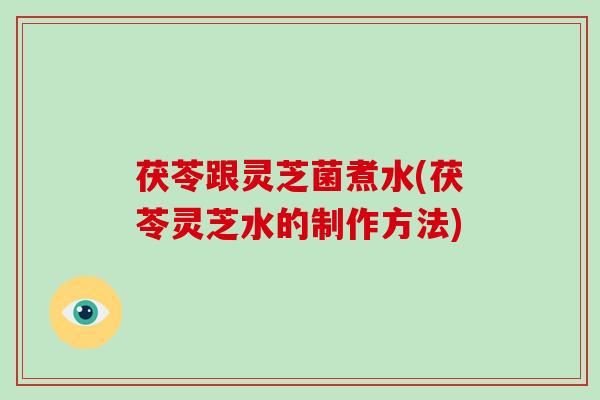 茯苓跟灵芝菌煮水(茯苓灵芝水的制作方法) 茯苓跟灵芝菌煮水(茯苓灵芝水的制作方法)