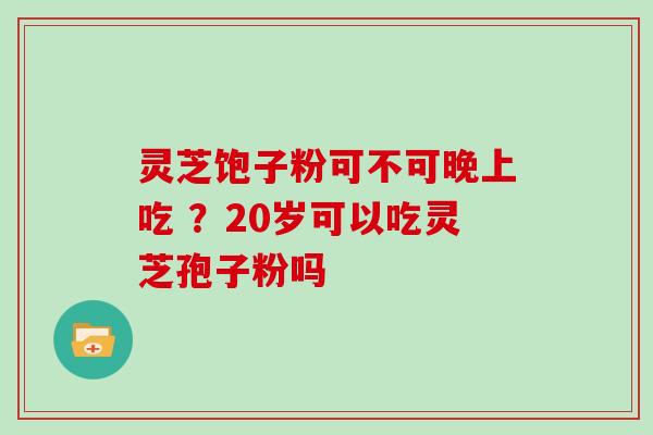 灵芝饱子粉可不可晚上吃 ?20岁可以吃灵芝孢子粉吗 灵芝饱子粉可不可晚上吃 ?20岁可以吃灵芝孢子粉吗