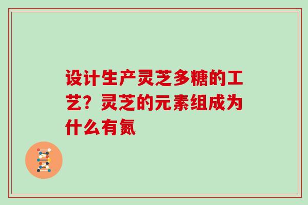 设计生产灵芝多糖的工艺？灵芝的元素组成为什么有氮