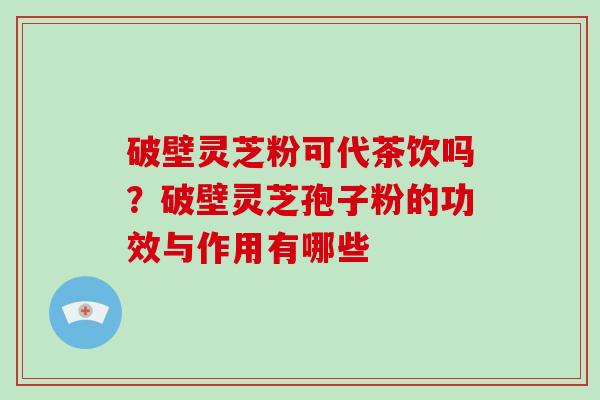 破壁灵芝粉可代茶饮吗？破壁灵芝孢子粉的功效与作用有哪些