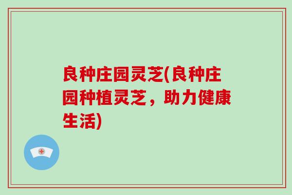 良种庄园灵芝(良种庄园种植灵芝,助力健康生活) 良种庄园灵芝(良种庄园种植灵芝,助力健康生活)