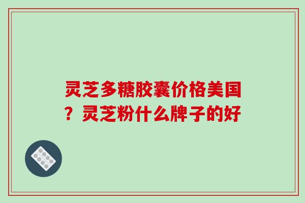 灵芝多糖胶囊价格美国?灵芝粉什么牌子的好 灵芝多糖胶囊价格美国?灵芝粉什么牌子的好