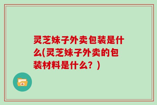 灵芝妹子外卖包装是什么(灵芝妹子外卖的包装材料是什么？)