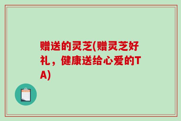 赠送的灵芝(赠灵芝好礼,健康送给心爱的TA) 赠送的灵芝(赠灵芝好礼,健康送给心爱的TA)