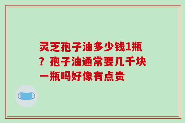 灵芝孢子油多少钱1瓶？孢子油通常要几千块一瓶吗好像有点贵