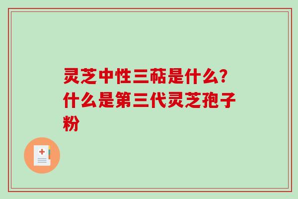 灵芝中性三萜是什么?什么是第三代灵芝孢子粉 灵芝中性三萜是什么?什么是第三代灵芝孢子粉