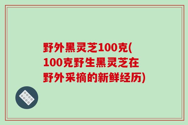 野外黑灵芝100克(100克野生黑灵芝在野外采摘的新鲜经历)