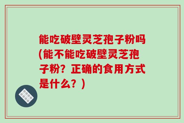 能吃破壁灵芝孢子粉吗(能不能吃破壁灵芝孢子粉？正确的食用方式是什么？)