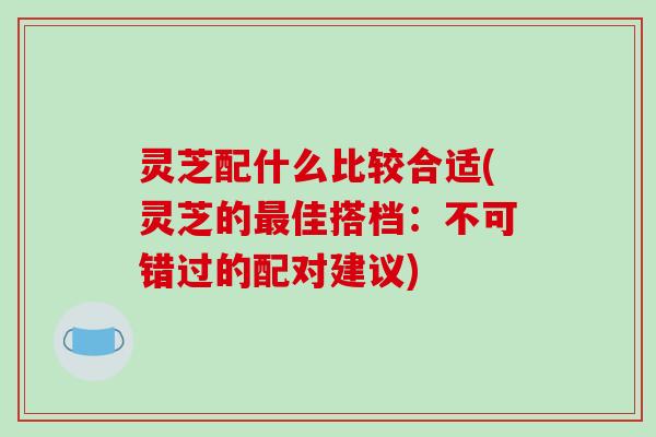 灵芝配什么比较合适(灵芝的佳搭档：不可错过的配对建议)