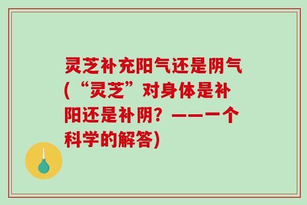 灵芝补充阳气还是阴气(“灵芝”对身体是补阳还是补阴？——一个科学的解答)
