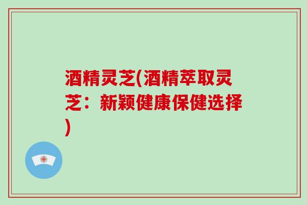酒精灵芝(酒精萃取灵芝：新颖健康保健选择)