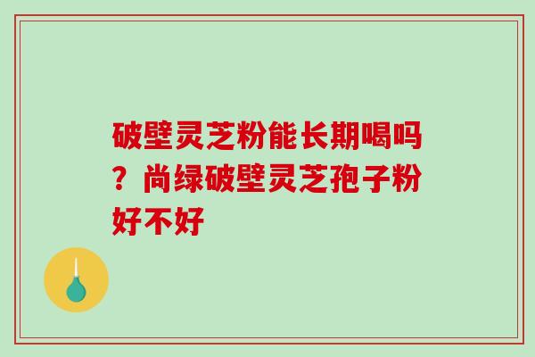 破壁灵芝粉能长期喝吗？尚绿破壁灵芝孢子粉好不好