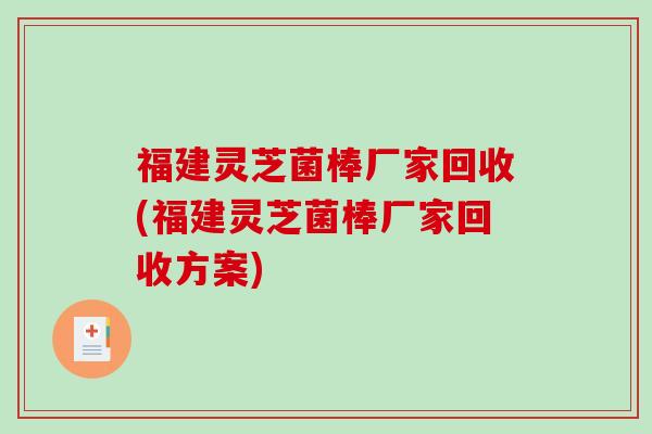 福建灵芝菌棒厂家回收(福建灵芝菌棒厂家回收方案)