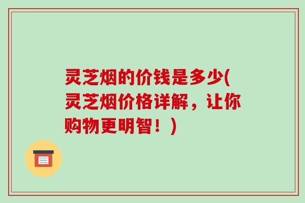 灵芝烟的价钱是多少(灵芝烟价格详解,让你购物更明智!) 灵芝烟的价钱是多少(灵芝烟价格详解,让你购物更明智!)