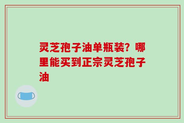 灵芝孢子油单瓶装？哪里能买到正宗灵芝孢子油