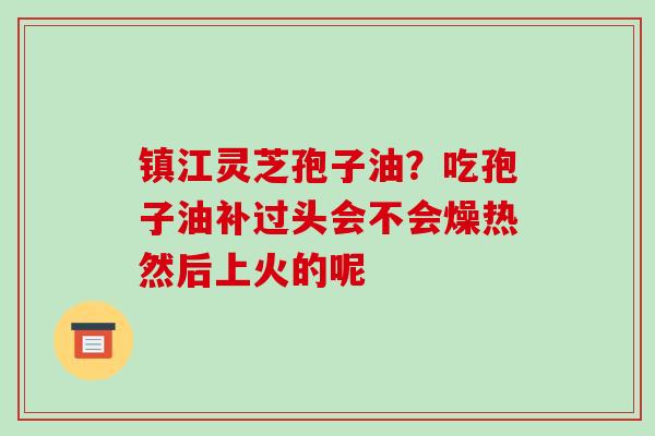 镇江灵芝孢子油?吃孢子油补过头会不会燥热然后上火的呢 镇江灵芝孢子油?吃孢子油补过头会不会燥热然后上火的呢