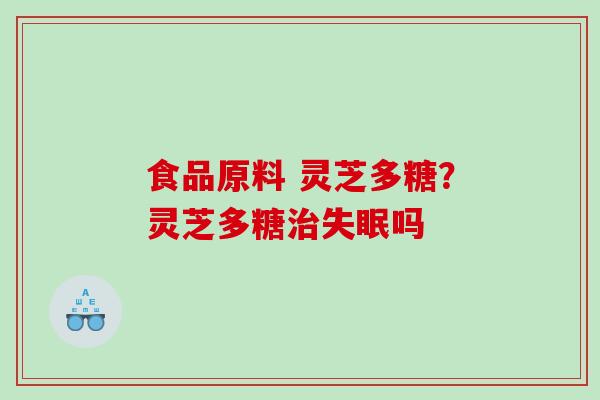 食品原料 灵芝多糖?灵芝多糖吗 食品原料 灵芝多糖?灵芝多糖吗