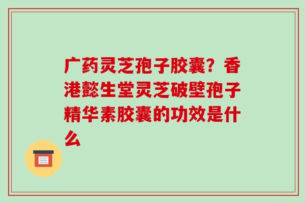 广药灵芝孢子胶囊？香港懿生堂灵芝破壁孢子精华素胶囊的功效是什么