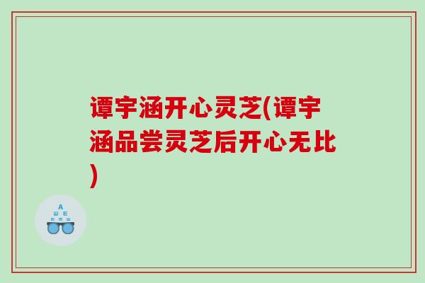 谭宇涵开心灵芝(谭宇涵品尝灵芝后开心无比) 谭宇涵开心灵芝(谭宇涵品尝灵芝后开心无比)