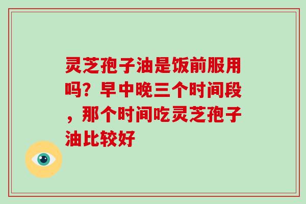 灵芝孢子油是饭前服用吗？早中晚三个时间段，那个时间吃灵芝孢子油比较好