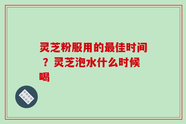 灵芝粉服用的佳时间 ?灵芝泡水什么时候喝 灵芝粉服用的佳时间 ?灵芝泡水什么时候喝