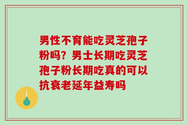 男性不育能吃灵芝孢子粉吗？男士长期吃灵芝孢子粉长期吃真的可以抗延年益寿吗