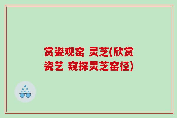 赏瓷观窑 灵芝(欣赏瓷艺 窥探灵芝窑径) 赏瓷观窑 灵芝(欣赏瓷艺 窥探灵芝窑径)