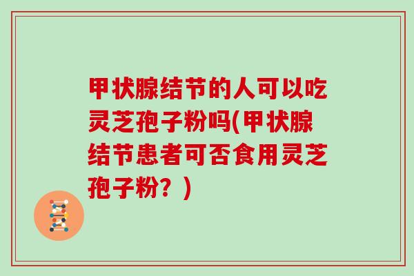 结节的人可以吃灵芝孢子粉吗(结节患者可否食用灵芝孢子粉？)