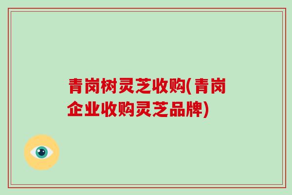 青岗树灵芝收购(青岗企业收购灵芝品牌)