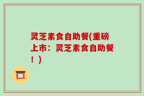 灵芝素食自助餐(重磅上市：灵芝素食自助餐！)