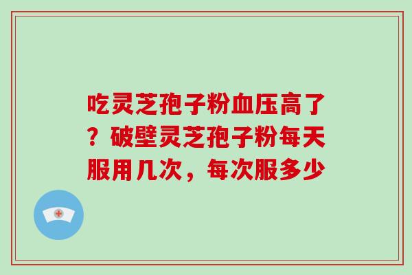 吃灵芝孢子粉高了?破壁灵芝孢子粉每天服用几次,每次服多少 吃灵芝孢子粉高了?破壁灵芝孢子粉每天服用几次,每次服多少