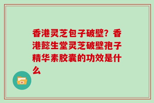 香港灵芝包子破壁？香港懿生堂灵芝破壁孢子精华素胶囊的功效是什么
