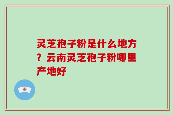 灵芝孢子粉是什么地方?云南灵芝孢子粉哪里产地好 灵芝孢子粉是什么地方?云南灵芝孢子粉哪里产地好
