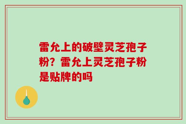 雷允上的破壁灵芝孢子粉？雷允上灵芝孢子粉是贴牌的吗