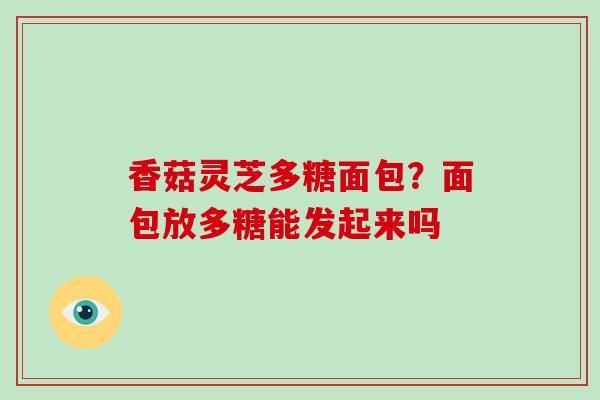 香菇灵芝多糖面包？面包放多糖能发起来吗
