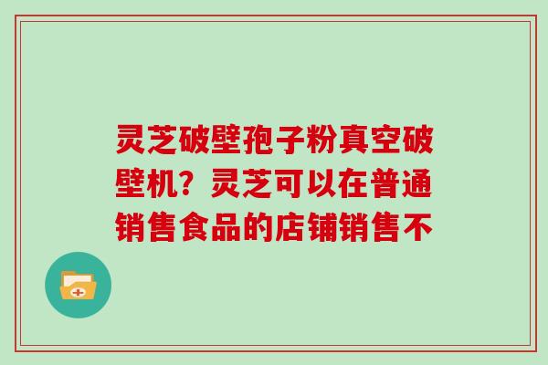 灵芝破壁孢子粉真空破壁机?灵芝可以在普通销售食品的店铺销售不 灵芝破壁孢子粉真空破壁机?灵芝可以在普通销售食品的店铺销售不