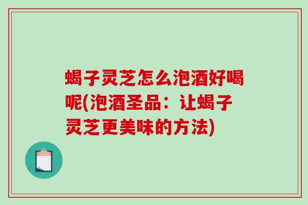 蝎子灵芝怎么泡酒好喝呢(泡酒圣品：让蝎子灵芝更美味的方法)