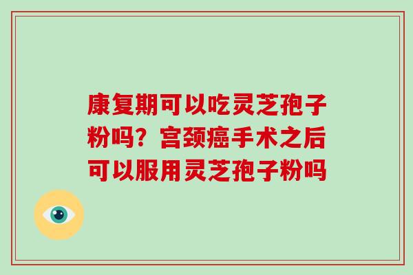 康复期可以吃灵芝孢子粉吗？宫颈手术之后可以服用灵芝孢子粉吗