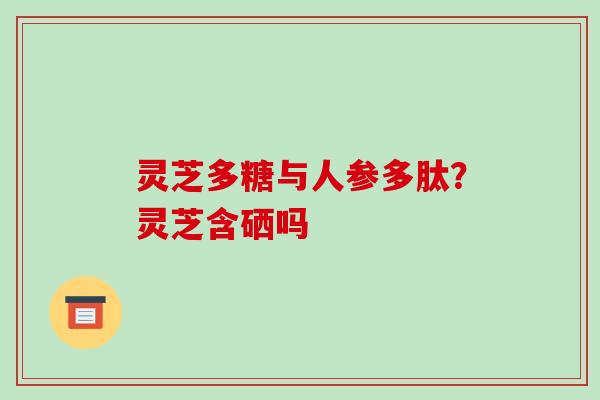 灵芝多糖与人参多肽?灵芝含硒吗 灵芝多糖与人参多肽?灵芝含硒吗