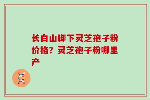 长白山脚下灵芝孢子粉价格？灵芝孢子粉哪里产