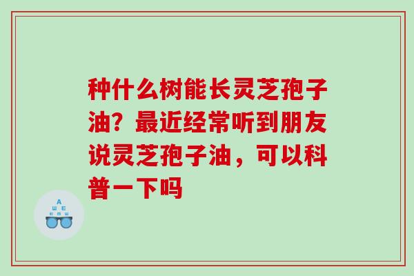 种什么树能长灵芝孢子油?近经常听到朋友说灵芝孢子油,可以科普一下吗 种什么树能长灵芝孢子油?近经常听到朋友说灵芝孢子油,可以科普一下吗