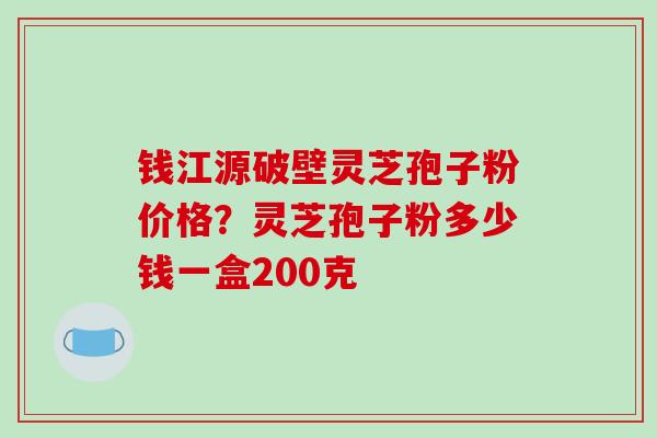 钱江源破壁灵芝孢子粉价格？灵芝孢子粉多少钱一盒200克