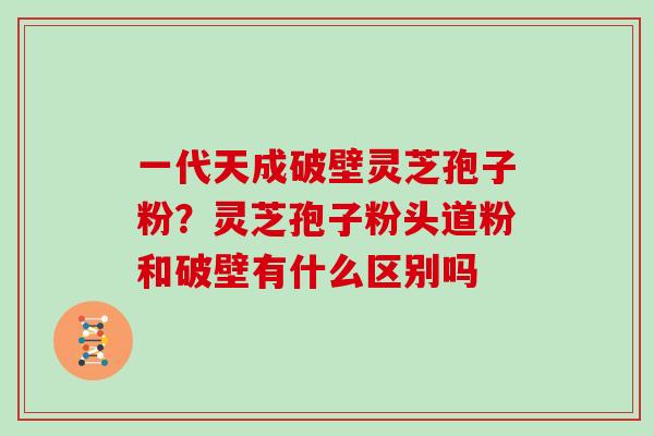 一代天成破壁灵芝孢子粉?灵芝孢子粉头道粉和破壁有什么区别吗 一代天成破壁灵芝孢子粉?灵芝孢子粉头道粉和破壁有什么区别吗