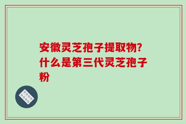 安徽灵芝孢子提取物？什么是第三代灵芝孢子粉