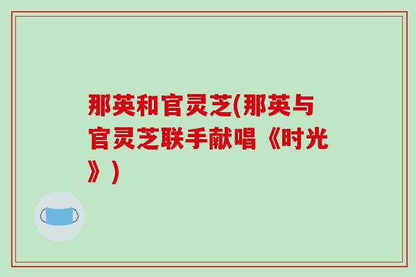 那英和官灵芝(那英与官灵芝联手献唱《时光》) 那英和官灵芝(那英与官灵芝联手献唱《时光》)